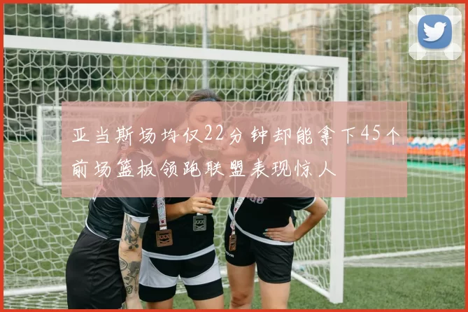 亚当斯场均仅22分钟却能拿下45个前场篮板领跑联盟表现惊人