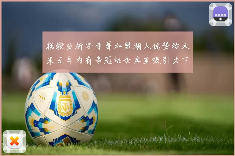杨毅分析字母哥加盟湖人优势称未来五年内有争冠机会库里吸引力下降
