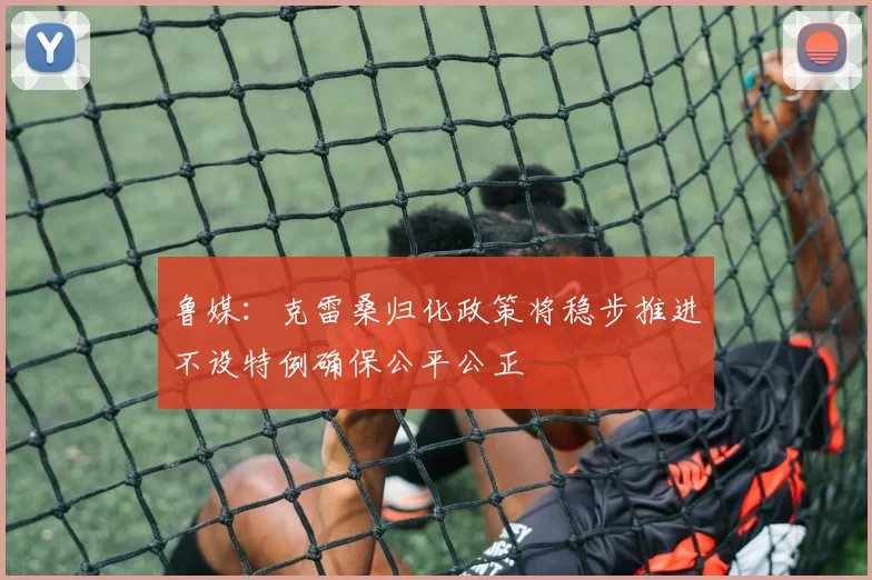 鲁媒：克雷桑归化政策将稳步推进不设特例确保公平公正