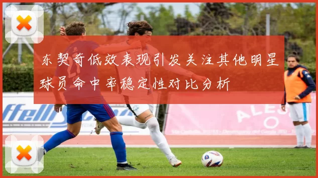 东契奇低效表现引发关注其他明星球员命中率稳定性对比分析