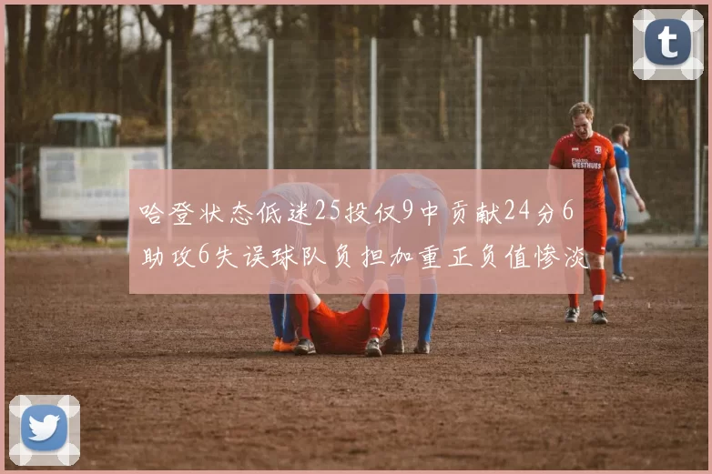 哈登状态低迷25投仅9中贡献24分6助攻6失误球队负担加重正负值惨淡6