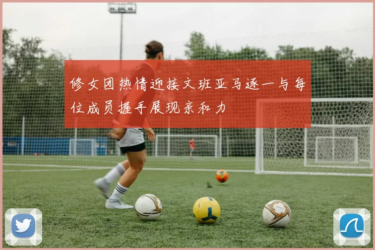 修女团热情迎接文班亚马逐一与每位成员握手展现亲和力