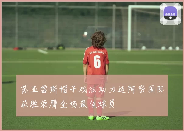 苏亚雷斯帽子戏法助力迈阿密国际获胜荣膺全场最佳球员