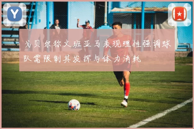 戈贝尔称文班亚马表现理性强调球队需限制其发挥与体力消耗