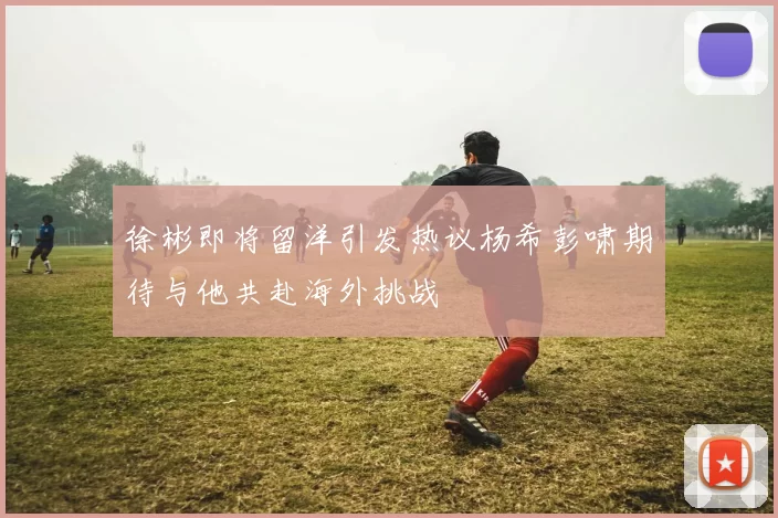 徐彬即将留洋引发热议杨希彭啸期待与他共赴海外挑战