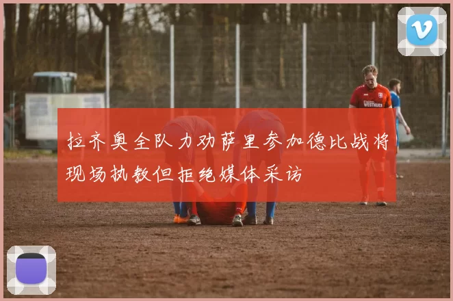 拉齐奥全队力劝萨里参加德比战将现场执教但拒绝媒体采访