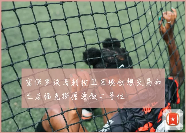 富保罗谈马刺控卫困境初想交易加兰后福克斯愿意做二号位