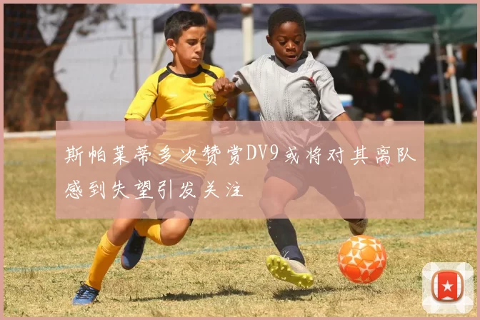 斯帕莱蒂多次赞赏DV9或将对其离队感到失望引发关注