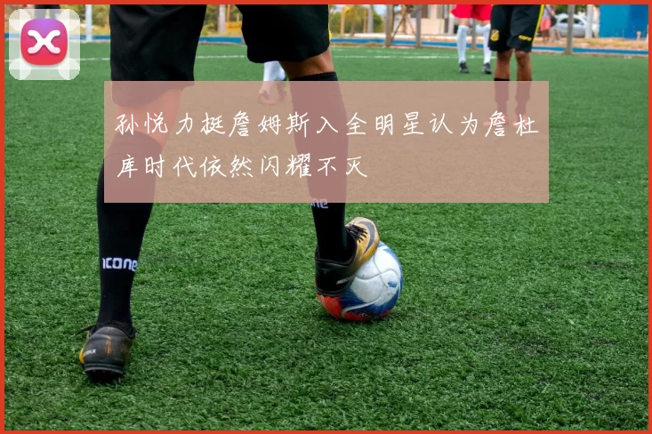 孙悦力挺詹姆斯入全明星认为詹杜库时代依然闪耀不灭